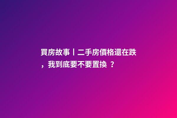 買房故事丨二手房價格還在跌，我到底要不要置換？